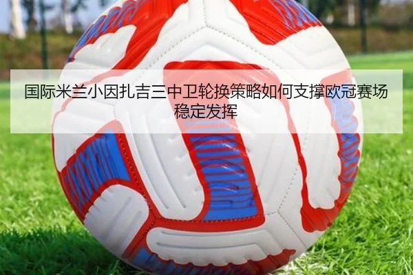 国际米兰小因扎吉三中卫轮换策略如何支撑欧冠赛场稳定发挥