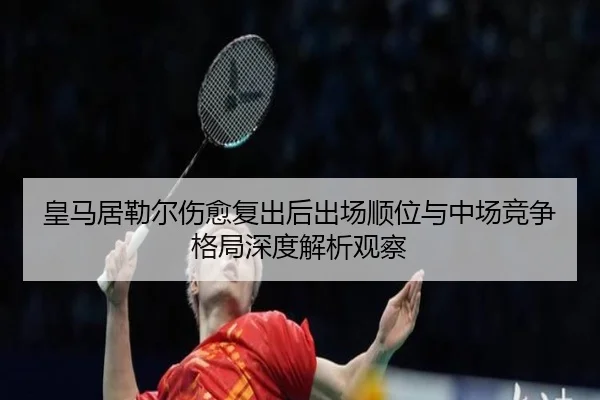 皇马居勒尔伤愈复出后出场顺位与中场竞争格局深度解析观察