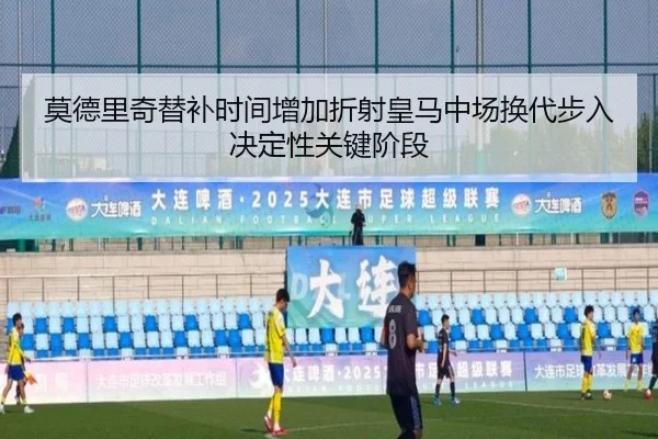 莫德里奇替补时间增加折射皇马中场换代步入决定性关键阶段